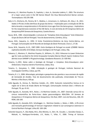 41 | P á g i n a
Simancas, J.F., Martínez Poyatos, D., Expósito, I., Azor, A., Gonzalez Lodeiro, F., 2001. The structure
of a major suture zone in the SW Iberian Massif: the Ossa Morena/Central Iberian contact.
Tectonophysics 332:295-308.
Solá, A. R., Chichorro, M., Pereira, M. F., Medina, J., Linnemann, U., Hofmann, M., Silva, J. B., 2011.
Idades U-Pb dos zircões detríticos do grupo das beiras – Implicações para a evolução do SW da
ibéria durante o neoproterozóico U-Pb detrital zircon ages from the beiras group – implications
for the neoproterozoic evolution of the SW iberia. In Livro de Actas do VIII Congresso Ibérico de
Geoquímica/XVII Semana da Geoquímica, Castelo Branco.
Sousa, M.B., 1982. Litoestratigrafia e estrutura do “Complexo Xisto-Grauváquico” Ante-Ordovícico-
Grupo do Douro (NE de Portugal). Tese de doutoramento, Coimbra, 223 p.
Sousa, M.B., Sequeira, A., 1993. O limite Precâmbrico-Câmbrico da Zona Centro-Ibérica, em
Portugal. Comunicações da XII Reunião de Geologia do Oeste Peninsular, Évora 1, 17-28.
Sousa, M.B., Sequeira, A.J.D., 1987-1989. Carta Geológica de Portugal na escala 1/50000. Noticia
explicativa da folha 10-D (Alijó), Serviços Geológicos de Portugal, Lisboa, 59p.
Talavera, C., Montero, P., Martínez Poyatos, D., Williams, I.S., 2012. Ediacaran to Lower Ordovician
age for rocks ascribed to the Schist-Graywacke Complex (Iberian Massif, Spain): Evidence from
detrital zircon SHRIMP U-Pb geochronology. Gondwana Research, 22: 928-942.
Teixeira, C.,1955. Notas sobre a Geologia de Portugal: o Complexo Xisto-Grauváquico ante-
Ordoviciano. Empresa Literária Fluminense, Lisboa, 50 p.
Teixeira, C., Gonçalves. F., 1980. Introdução à geologia de Portugal, Instituto Nacional de
Investigação Científica, Lisboa, pp 376.
Teixeira, R. J. S., 2008. Mineralogia, petrologia e geoquímica dos granitos e seus encraves da região
de Carrazeda de Ansiães. Tese de doutoramento não publicada, Universidade de Trás-os-
Montes e Alto Douro, 430 pp.
Valle Aguado, B., Arenas, R., Martínez Catalán, J.R., 1993. Evolución metamórfica Varisca en la
región de la Serra de Arada (Norte de Portugal). Comunicações Instituto Geol. e Mineiro de
Portugal, 79, pp. 41-61.
Valle Aguado, B., Azevedo, M.R., Nolan, J. & Martinez Catalán, J.R., 2007. Extensão varisca D2 na
cintura metamórfica de Porto-Viseu: dados geocronológicos 40Ar/39Ar. XV Semana de
Geoquímica e VI Congresso Ibérico de Geoquímica, Vila Real, 2007. Livro de Resumos, 106, CD-
ROM, 166-169.
Valle Aguado, B., Azevedo, M.R., Schaltegger, U., Martínez Catalán, J., Nolan, J. 2005., U-Pb zircon
and monazite geochronology of Variscan magmatism related to syn-convergence extension in
Central Northern Portugal. Lithos 82: 169–184.
Valverde-Vaquero, P., Díez-Balda, M.A., Díez-Montes, A., Dörr, W., Escuder, J., González-Clavijo, E.,
Maluski, H., Rodríguez-Fernández, L.R., Rubio, F., Villar, P., 2006. Timing of Variscan
 