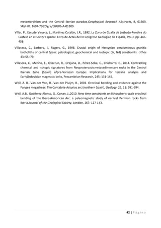 42 | P á g i n a
metamorphism and the Central Iberian paradox.Geophysical Research Abstracts, 8, 01309,
SRef-ID: 1607-7962/gra/EGU06-A-01309
Villar, P., EscuderViruete, J., Martínez Catalán, J.R., 1992. La Zona de Cizalla de Juzbado-Penalva do
Castelo en el sector Español. Livro de Actas del III Congreso Geológico de España, Vol.3, pp. 446-
456.
Villaseca, C., Barbero, l., Rogers, G., 1998. Crustal origin of Hercynian peraluminous granitic
batholiths of central Spain: petrological, geochemical and isotopic (Sr, Nd) constraints. Lithos
43: 55–79.
Villaseca, C., Merino, E., Oyarzun, R., Orejana, D., Pérez-Soba, C., Chicharro, E., 2014. Contrasting
chemical and isotopic signatures from Neoproterozoicmetasedimentary rocks in the Central
Iberian Zone (Spain) ofpre-Variscan Europe: Implications for terrane analysis and
EarlyOrdovician magmatic belts, Precambrian Research, 245: 131-145.
Weil, A. B., Van der Voo, B., Van der Pluijm, B., 2001. Oroclinal bending and evidence against the
Pangea megashear: The Cantabria-Asturias arc (northern Spain), Geology, 29, 11: 991-994.
Weil, A.B., Gutiérrez-Alonso, G., Conan, J.,2010. New time constraints on lithospheric-scale oroclinal
bending of the Ibero-Armorican Arc: a paleomagnetic study of earliest Permian rocks from
Iberia.Journal of the Geological Society, London, 167: 127-143.
 