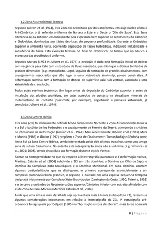8 | P á g i n a
1.2 Zona Asturocidental-leonesa
Segundo Julivert et al.(1974), esta Zona foi delimitada por dois antiformas, em cujo núcleo aflora o
Pré-Câmbrico: o já referido antiforma de Narcea a Este e a Oeste o ‘Ollo de Sapo’. Esta Zona
diferencia-se da anterior, essencialmente pela espessura bem superior de sedimentos do Câmbrico
e Ordovícico, dominadas por fácies detríticas de pequena profundidade. Durante o Ordovícico
Superior o ambiente varia, ocorrendo deposição de fácies turbidíticas, indicando instabilidade e
subsidência da bacia. Esta evolução termina no final do Ordovícico, de forma que no Silúrico a
espessura das sequências é uniforme.
Segundo Marcos (1973 in Julivert et al., 1974) a evolução é dada pela formação inicial de dobras
com vergência para Este com xistosidade de fluxo associada, que dão lugar a dobras tombadas de
grandes dimensões (e.g. Mondoñedo, Lugo), seguida da formação de grandes cisalhamentos, com
cavalgamentos associados que dão lugar a uma xistosidade strain-slip, pouco penetrativa. A
deformação culmina com a formação de dobras de superfície axial sub-vertical, associada a uma
xistosidade de crenulação.
Todos estes eventos tectónicos têm lugar antes da deposição do Carbónico superior e antes da
instalação dos plutões graníticos, em cujas auréolas de contacto se visualizam minerais de
metamorfismo de contacto (quiastolite, por exemplo), englobando a primeira xistosidade, já
crenulada (Julivert et al., 1974).
1.3 Zona Centro Ibérica
Esta zona (ZCI) foi inicialmente definida tendo como limite Nordeste a Zona Asturocidental-leonesa
e a Sul o batólito de los Pedroches e o cavalgamento de Ferreira do Zêzere, atendendo a critérios
de intensidade de deformação (Julivert et al., 1974). Mais recentemente, Ribeiro et al. (1983), Mata
e Munhá (1986) e Ábalos (1992) propõem a Zona de Cisalhamento Tomar-Badajoz-Córdoba como
limite Sul da Zona Centro Ibérica, sendo interpretada pelos dois últimos trabalhos como uma antiga
zona de sutura Cadomiana. No entanto esta interpretação ainda não é unânime (e.g. Simancas et
al., 2001; 2003), sendo discutida a sua formação durante o ciclo Varisco.
Apesar da homogeneidade no que diz respeito à litostratigrafia paleozóica e à deformação varisca,
Martínez Catalán et al. (2004) subdivide a ZCI em três domínios: o Domínio do Olho de Sapo, o
Domínio do Complexo Xisto-Grauváquico e o Domínio Meridional. Em cada domínio, ocorrem
algumas particularidades que os distinguem; o primeiro corresponde essencialmente a um
complexo plutonovulcânico granítico, o segundo é pautado por uma espessa sequência terrígena
designada inicialmente por Complexo Xisto-Grauváquico (Carrington da Costa, 1950; Teixeira, 1955)
e o terceiro a unidades do Neoproterozóico superior/Câmbrico Inferior com estreita afinidade com
as da Zona de Ossa-Morena (Martínez Catalán et al., 2004).
Ainda que uma síntese mais detalhada seja apresentada mais à frente (subcapítulo I.2), referem-se
algumas considerações importantes em relação à litostratigrafia da ZCI. A estratigrafia pré-
ordovícica foi agrupada por Delgado (1905) na “Formação xistosa das Beiras”, mais tarde nomeada
 