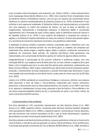 9 | P á g i n a
como Complexo Xisto-Grauváquico ante-ordovícico por Teixeira (1955) e ainda posteriormente
como Supergrupo Dúrico-Beirão (Oliveira et al., 1992). Estes materiais foram interpretados como
do Câmbrico inferior a Précâmbrico superior, uma vez que em Espanha são reconhecidas faunas
câmbricas ou calcários reconhecidamente do Câmbrico (Julivert et al., 1974). O Ordovícico é mais
uniforme e com espessuras moderadas. O Ordovícico Inferior está representado por um quartzito
com uma espessura na ordem das centenas de metros, em que na base se identifica um
conglomerado, representando a transgressão ordovícica. O Ordovícico Médio é reconhecido
regionalmente com a formação de xistos a filitos negros, onde se identificam faunas de Llanvirn e
de Llandeilo (Julivert et al., 1974). A zona superior do Ordovícico é composta por arenitos e
argilitos, e no Ordovícico Superior identificam-se níveis com calcários. Durante este período regista-
se a ocorrência de vulcanismo importante associado a uma plataforma carbonatada.
A deposição no Silúrico também é bastante uniforme, assentando sobre o Ordovícico com uma
lacuna estratigráfica de extensão variável. De uma forma geral, as unidades são compostas por
sedimentos finos, dando origem a argilitos negros, liditos e calcários. Localmente, encontram-se
evidências de vulcanismo deste período. Os materiais pós-Silúrico estão geralmente mal
representados, com a preservação de Devónico apenas em núcleos de algumas dobras sinclinais.
Longitudinalmente à estruturação da ZCI ocorrem sinformas e antiformas amplos, com uma
orientação NW-SE, cuja vergência varia de Norte para Sul, em que a Norte a vergência dá-se para
Norte, a Sul, é vergente para Sul e na zona axial têm planos axiais subverticais, evidenciando uma
flower structure (Ribeiro, 2013). O grau metamórfico que afecta estes terrenos é bastante variável,
associado a metamorfismo de baixa temperatura e pressão intermédia (tipo Barroviano). O grau
mais elevado está concentrado na zona Norte-Centro, sendo cada vez menor para Sul da ZCI (Dias
et al., 2013).
Julivert et al. (1974), atendendo às características litológicas e estruturais, definem uma subzona
onde descrevem a Zona de Galiza e Trás-os-Montes, evidenciado pelo intenso vulcanismo,
plutonismo, e descrevendo zonas ou faixas blastomiloníticas. No entanto, só em 1987 é que Farias
et al. separam e individualizam as duas zonas, passando a Zona de Galícia e Trás-os-Montes a ser
uma Zona tectonoestratigráfica distinta da ZCI, e constituindo em parte o seu limite a Norte, tal
como a Zona Asturocidental-Leonesa.
1.4 Zona de Galiza e Trás-os-Montes
Esta Zona sobrepõe-se à ZCI, consistindo, classicamente, em dois domínios (Farias et al., 1987;
Arenas et al., 1988): sequência inferior, constituída pelos domínios xistentos (também designada
como parautóctone; Ribeiro et al., 1990) e a sequência superior, constituída por mantos alóctones,
que não encontram mais nenhum equivalente na ZCI, e que se terão sobreimposto à sequência
parauctóctone nas fases iniciais de pré-colisão (Arenas et al., 2007).
Esta Zona estende-se do Norte da Península Ibérica, a poucos quilómetros a Este de La Coruña até à
costa da Galiza, e estende-se para Sul passando um pouco a Norte de Murça e Torre de Moncorvo,
mimetizado pelo grande carreamento de Trás-os-Montes (MTMT) (Ribeiro et al., 1990). Na Galiza e
 
