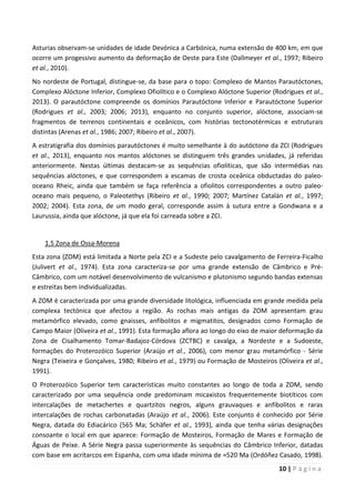 10 | P á g i n a
Asturias observam-se unidades de idade Devónica a Carbónica, numa extensão de 400 km, em que
ocorre um progessivo aumento da deformação de Oeste para Este (Dallmeyer et al., 1997; Ribeiro
et al., 2010).
No nordeste de Portugal, distingue-se, da base para o topo: Complexo de Mantos Parautóctones,
Complexo Alóctone Inferior, Complexo Ofiolítico e o Complexo Alóctone Superior (Rodrigues et al.,
2013). O parautóctone compreende os domínios Parautóctone Inferior e Parautóctone Superior
(Rodrigues et al., 2003; 2006; 2013), enquanto no conjunto superior, alóctone, associam-se
fragmentos de terrenos continentais e oceânicos, com histórias tectonotérmicas e estruturais
distintas (Arenas et al., 1986; 2007; Ribeiro et al., 2007).
A estratigrafia dos domínios parautóctones é muito semelhante à do autóctone da ZCI (Rodrigues
et al., 2013), enquanto nos mantos alóctones se distinguem três grandes unidades, já referidas
anteriormente. Nestas últimas destacam-se as sequências ofiolíticas, que são intermédias nas
sequências alóctones, e que correspondem a escamas de crosta oceânica obductadas do paleo-
oceano Rheic, ainda que também se faça referência a ofiolitos correspondentes a outro paleo-
oceano mais pequeno, o Paleotethys (Ribeiro et al., 1990; 2007; Martínez Catalán et al., 1997;
2002; 2004). Esta zona, de um modo geral, corresponde assim à sutura entre a Gondwana e a
Laurussia, ainda que alóctone, já que ela foi carreada sobre a ZCI.
1.5 Zona de Ossa-Morena
Esta zona (ZOM) está limitada a Norte pela ZCI e a Sudeste pelo cavalgamento de Ferreira-Ficalho
(Julivert et al., 1974). Esta zona caracteriza-se por uma grande extensão de Câmbrico e Pré-
Câmbrico, com um notável desenvolvimento de vulcanismo e plutonismo segundo bandas extensas
e estreitas bem individualizadas.
A ZOM é caracterizada por uma grande diversidade litológica, influenciada em grande medida pela
complexa tectónica que afectou a região. As rochas mais antigas da ZOM apresentam grau
metamórfico elevado, como gnaisses, anfibolitos e migmatitos, designados como Formação de
Campo Maior (Oliveira et al., 1991). Esta formação aflora ao longo do eixo de maior deformação da
Zona de Cisalhamento Tomar-Badajoz-Córdova (ZCTBC) e cavalga, a Nordeste e a Sudoeste,
formações do Proterozóico Superior (Araújo et al., 2006), com menor grau metamórfico - Série
Negra (Teixeira e Gonçalves, 1980; Ribeiro et al., 1979) ou Formação de Mosteiros (Oliveira et al.,
1991).
O Proterozóico Superior tem características muito constantes ao longo de toda a ZOM, sendo
caracterizado por uma sequência onde predominam micaxistos frequentemente biotíticos com
intercalações de metachertes e quartzitos negros, alguns grauvaques e anfibolitos e raras
intercalações de rochas carbonatadas (Araújo et al., 2006). Este conjunto é conhecido por Série
Negra, datada do Ediacárico (565 Ma; Schäfer et al., 1993), ainda que tenha várias designações
consoante o local em que aparece: Formação de Mosteiros, Formação de Mares e Formação de
Águas de Peixe. A Série Negra passa superiormente às sequências do Câmbrico Inferior, datadas
com base em acritarcos em Espanha, com uma idade mínima de ≈520 Ma (Ordóñez Casado, 1998).
 