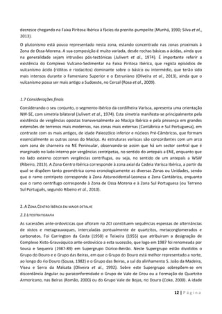 12 | P á g i n a
decresce chegando na Faixa Piritosa Ibérica à fácies da prenite-pumpelite (Munhá, 1990; Silva et al.,
2013).
O plutonismo está pouco representado nesta zona, estando concentrado nas zonas proximais à
Zona de Ossa-Morena. A sua composição é muito variada, desde rochas básicas a ácidas, ainda que
na generalidade sejam intrusões pós-tectónicas (Julivert et al., 1974). É importante referir a
existência do Complexo Vulcano-Sedimentar na Faixa Piritosa Ibérica, que regista episódios de
vulcanismo ácido (riólitos e riodacitos) dominante sobre o básico ou intermédio, que terão sido
mais intensos durante o Fameniano Superior e o Estruniano (Oliveira et al., 2013), ainda que o
vulcanismo possa ser mais antigo a Sudoeste, no Cercal (Rosa et al., 2009).
1.7 Considerações finais
Considerando o seu conjunto, o segmento ibérico da cordilheira Varisca, apresenta uma orientação
NW-SE, com simetria bilateral (Julivert et al., 1974). Esta simetria manifesta-se principalmente pela
existência de vergências opostas transversalmente ao Maciço Ibérico e pela presença em grandes
extensões de terrenos mais modernos, nas zonas mais externas (Cantábrica e Sul Portuguesa), em
contraste com os mais antigos, de idade Paleozóico inferior e núcleos Pré-Câmbricos, que formam
essencialmente as outras zonas do Maciço. As estruturas variscas são concordantes com um arco
com zona de charneira no NE Peninsular, observando-se assim que há um sector central que é
marginado no lado interno por vergências centrípetas, no sentido do antepaís a ENE, enquanto que
no lado externo ocorrem vergências centrífugas, ou seja, no sentido de um antepaís a WSW
(Ribeiro, 2013). A Zona Centro Ibérica corresponde à zona axial da Cadeia Varisca Ibérica, a partir da
qual se dispõem tanto geométrica como cronologicamente as diversas Zonas ou Unidades, sendo
que o ramo centrípeto corresponde à Zona Asturocidental-Leonesa e Zona Cantábrica, enquanto
que o ramo centrífugo corresponde à Zona de Ossa Morena e à Zona Sul Portuguesa (ou Terreno
Sul Português, segundo Ribeiro et al., 2010).
2. A ZONA CENTRO IBÉRICA EM MAIOR DETALHE
2.1 LITOSTRATIGRAFIA
As sucessões ante-ordovícicas que afloram na ZCI constituem sequências espessas de alternâncias
de xistos e metagrauvaques, intercaladas pontualmente de quartzitos, metaconglomerados e
carbonatos. Foi Carrington da Costa (1950) e Teixeira (1955) que atribuiram a designação de
Complexo Xisto-Grauváquico ante-ordovícico a esta sucessão, que logo em 1987 foi renomeada por
Sousa e Sequeira (1987-89) em Supergrupo Dúrico-Beirão. Neste Supergrupo estão divididos o
Grupo do Douro e o Grupo das Beiras, em que o Grupo do Douro está melhor representado a norte,
ao longo do rio Douro (Sousa, 1982) e o Grupo das Beiras, a sul do alinhamento S. João da Madeira,
Viseu e Serra da Malcata (Oliveira et al., 1992). Sobre este Supergrupo sobrepõem-se em
discordância ângular ou paraconformidade o Grupo de Vale de Grou ou a Formação do Quartzito
Armoricano, nas Beiras (Romão, 2000) ou do Grupo Vale de Bojas, no Douro (Coke, 2000). A idade
 