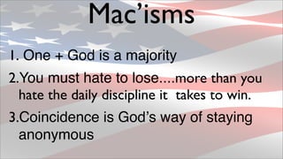 Mac’isms
1. One + God is a majority
2.You must hate to lose....more than you
  hate the daily discipline it takes to win.
3.Coincidence is Godʼs way of staying
  anonymous
 