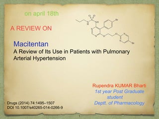 Macitentan
A Review of Its Use in Patients with Pulmonary
Arterial Hypertension
Rupendra KUMAR Bharti
1st year Post Graduate
student
Deptt. of Pharmacology
on april 18th
Drugs (2014) 74:1495–1507
DOI 10.1007/s40265-014-0266-9
1
 