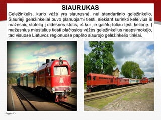 Page  13
SIAURUKAS
Geležinkelis, kurio vėžė yra siauresnė, nei standartinio geležinkelio.
Siaurieji geležinkeliai buvo planuojami tiesti, siekiant surinkti keleivius iš
mažesnių stotelių į didesnes stotis, iš kur jie galėtų toliau tęsti kelionę. Į
mažesnius miestelius tiesti plačiosios vėžės geležinkelius neapsimokėjo,
tad visuose Lietuvos regionuose paplito siaurojo geležinkelio tinklai.
SIAURUKAS
Geležinkelis, kurio vėžė yra siauresnė, nei standartinio geležinkelio.
Siaurieji geležinkeliai buvo planuojami tiesti, siekiant surinkti keleivius iš
mažesnių stotelių į didesnes stotis, iš kur jie galėtų toliau tęsti kelionę. Į
mažesnius miestelius tiesti plačiosios vėžės geležinkelius neapsimokėjo,
tad visuose Lietuvos regionuose paplito siaurojo geležinkelio tinklai.
 