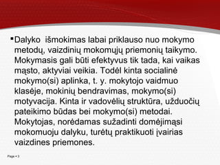 Page  3
Dalyko išmokimas labai priklauso nuo mokymo
metodų, vaizdinių mokomųjų priemonių taikymo.
Mokymasis gali būti efektyvus tik tada, kai vaikas
mąsto, aktyviai veikia. Todėl kinta socialinė
mokymo(si) aplinka, t. y. mokytojo vaidmuo
klasėje, mokinių bendravimas, mokymo(si)
motyvacija. Kinta ir vadovėlių struktūra, užduočių
pateikimo būdas bei mokymo(si) metodai.
Mokytojas, norėdamas sužadinti domėjimąsi
mokomuoju dalyku, turėtų praktikuoti įvairias
vaizdines priemones.
 