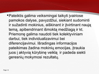 Page  6
Pateiktis galima veiksmingai taikyti įvairiose
pamokos dalyse, pavyzdžiui, siekiant sudominti
ir sužadinti mokinius, aiškinant ir įtvirtinant naują
temą, apibendrinant išmoktą medžiagą ir kt.
Priemonę galima naudoti tiek kolektyviniam
darbui, tiek individualizavimui bei
diferencijavimui. Išradingas informacijos
pateikimas žadina mokinių emocijas, įtraukia
juos į aktyvią kūrybinę veiklą ir padeda siekti
geresnių mokymosi rezultatų.
 