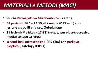 • Studio Retrospettivo Multicentrico (8 centri)
• 30 pazienti (M:F = 20:10, età media 43±7 anni) con
lesione grado III o IV sec. Outerbridge
• 33 lesioni (Med:Lat = 17:13) trattate per via artroscopica
mediante tecnica MACI
• second-look artroscopico (ICRS-CRA) con prelievo
bioptico (Histology ICRS II)
MATERIALI e METODI (MACI)MATERIALI e METODI (MACI)
 