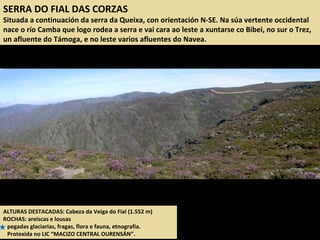 SERRA DO FIAL DAS CORZAS
Situada a continuación da serra da Queixa, con orientación N-SE. Na súa vertente occidental
nace o río Camba que logo rodea a serra e vai cara ao leste a xuntarse co Bibei, no sur o Trez,
un afluente do Támoga, e no leste varios afluentes do Navea.
ALTURAS DESTACADAS: Cabeza da Veiga do Fial (1.552 m)
ROCHAS: areíscas e lousas
pegadas glaciarias, fragas, flora e fauna, etnografía.
Protexida no LIC “MACIZO CENTRAL OURENSÁN”.
 