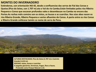 MONTES DO INVERNADEIRO
Esténdense, con orientación NO-SE, desde a confluencias das serras de Fial das Corzas e
Queixa (Pico do Seixo, con 1.707 m) ata o Val do río Camba.Están limitados polos ríos Ribeira
Pequena e Conso que excavan profundos vales e desembocan no Camba no encoro das
Portas.As rochas máis comúns son os xistos, as lousas e as cuarcitas. Nas súas abas nacen os
ríos Ribeira Grande, Ribeira Pequena e varios afluentes do Conso. A parte entre os ríos Conso
e Ribeira Grande coñécese tamén co nome de serra da Pena.
ALTURAS DESTACADAS: Pico do Seixo (1.707 m) e Castrelo
Grande (1.613 m).
ROCHAS: xistos, lousas e cuarcitas
pegadas glaciarias, fervenzas, fragas, flora e fauna.
Protexido como Parque Natural e LIC.
 