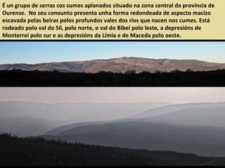É un grupo de serras cos cumes aplanados situado na zona central da provincia de
Ourense. No seu conxunto presenta unha forma redondeada de aspecto macizo
escavada polas beiras polos profundos vales dos ríos que nacen nos cumes. Está
rodeado polo val do Sil, polo norte, o val do Bibei polo leste, a depresións de
Monterrei polo sur e as depresións da Limia e de Maceda polo oeste.
 