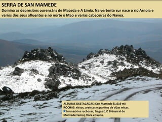 SERRA DE SAN MAMEDE
Domina as depresións ourensáns de Maceda e A Limia. Na vertente sur nace o río Arnoia e
varios dos seus afluentes e no norte o Mao e varias cabeceiras do Navea.
ALTURAS DESTACADAS: San Mamede (1.619 m)
ROCHAS: xistos, areíscas e granitos de dúas micas.
formacións rochosas, fragas (LIC Bidueiral de
Montederramo), flora e fauna.
 