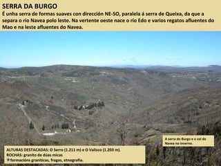 SERRA DA BURGO
É unha serra de formas suaves con dirección NE-SO, paralela á serra de Queixa, da que a
separa o río Navea polo leste. Na vertente oeste nace o río Edo e varios regatos afluentes do
Mao e na leste afluentes do Navea.
ALTURAS DESTACADAS: O Serro (1.211 m) e O Valisco (1.203 m).
ROCHAS: granito de dúas micas
formacións graníticas, fragas, etnografía.
A serra do Burgo e o val do
Navea no inverno.
 