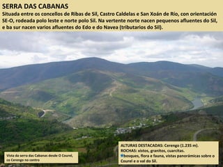 SERRA DAS CABANAS
Situada entre os concellos de Ribas de Sil, Castro Caldelas e San Xoán de Río, con orientación
SE-O, rodeada polo leste e norte polo Sil. Na vertente norte nacen pequenos afluentes do Sil,
e ba sur nacen varios afluentes do Edo e do Navea (tributarios do Sil).
Vista da serra das Cabanas desde O Courel,
co Cerengo no centro
ALTURAS DESTACADAS: Cerengo (1.235 m).
ROCHAS: xistos, granitos, cuarcitas.
bosques, flora e fauna, vistas panorámicas sobre o
Courel e o val do Sil.
 