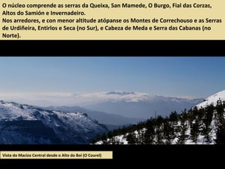 O núcleo comprende as serras da Queixa, San Mamede, O Burgo, Fial das Corzas,
Altos do Samión e Invernadeiro.
Nos arredores, e con menor altitude atópanse os Montes de Correchouso e as Serras
de Urdiñeira, Entirlos e Seca (no Sur), e Cabeza de Meda e Serra das Cabanas (no
Norte).
Vista do Macizo Central desde o Alto do Boi (O Courel)
 