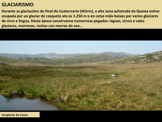 GLACIARISMO
Durante as glaciacións do final do Cuaternario (Würm), a alta zona achairada da Queixa estivo
ocupada por un glaciar de casquete ata os 1.250 m e en cotas máis baixas por varios glaciares
de circo e lingua. Desta época consérvanse numerosas pegadas: lagoas, circos e vales
glaciares, morrenas, rochas con marcas do xeo...
Val glaciar do Cenza
 