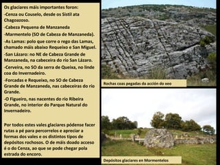Os glaciares máis importantes foron:
-Cenza ou Couselo, desde os Sistil ata
Chagoazoso.
-Cabeza Pequena de Manzaneda
-Marmentelo (SO de Cabeza de Manzaneda).
-As Lamas: polo que corre o rego das Lamas,
chamado máis abaixo Requeixo e San Miguel.
-San Lázaro: no NE de Cabeza Grande de
Manzaneda, na cabeceira do río San Lázaro.
-Cerveira, no SO da serra de Queixa, no linde
coa do Invernadeiro.
-Forcadas e Requeixo, no SO de Cabeza
Grande de Manzaneda, nas cabeceiras do río
Grande.
-O Figueiro, nas nacentes do río Ribeira
Grande, no interior do Parque Natural do
Invernadeiro.
Por todos estes vales glaciares pódense facer
rutas a pé para percorrelos e apreciar a
formas dos vales e os distintos tipos de
depósitos rochosos. O de máis doado acceso
é o do Cenza, ao que se pode chegar pola
estrada do encoro.
Rochas coas pegadas da acción do xeo
Depósitos glaciares en Mormentelos
 