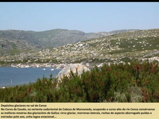 Depósitos glaciares no val do Cenza
No Corvo de Cavalo, na vertente sudoriental de Cabeza de Manzaneda, ocupando o curso alto do río Cenza consérvanse
as mellores mostras das glaciacións de Galiza: circo glaciar, morrenas laterais, rochas de aspecto aborregado puídas e
estriadas polo xeo, unha lagoa estacional...
 