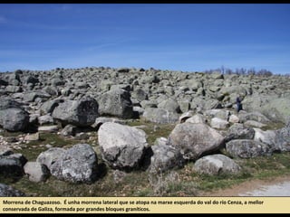 Morrena de Chaguazoso. É unha morrena lateral que se atopa na marxe esquerda do val do río Cenza, a mellor
conservada de Galiza, formada por grandes bloques graníticos.
 