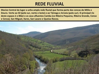 REDE FLUVIAL
Macizo Central da lugar a unha ampla rede fluvial que forma parte das concas do Miño e
Douro. Verte ao Sil (polo sur, norte e leste) e ao Támega e Arnoia (polo sur). O principal río
deste espazo é o Bibei e os seus afluentes Camba (co Ribeira Pequena, Ribeira Grande, Conso
e Cenza), San Miguel, Xares, San Lazaro e Queixa-Navea.
 