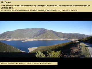 Río Camba
Nace nos Altos de Gancedo (Camba-Laza), rodea polo sur o Macizo Central ourensán e bótase no Bibei en
Viana do Bolo.
Os afluentes máis destacados son o Ribeira Grande, o Ribeira Pequena, o Conso e o Cenza.
O Camba no encoro das Portas, ao fondo os montes do Invernadeiro
 