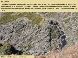 Río Conso
Chamado Cerveira na súa cabeceira. Nace no Sextil Branco (Serra de Queixa) e baixa entre os Montes do
Invernadeiro e os os montes da Pioreta e a Culadiña, cambiando bruscamente de dirección cara ao norte
para xuntarse co Bibei no encoro do Bao, entre Viana do Bolo e Vilariño de Conso. O principal afluente é o
Cenza.
O Conso entre Pradoalvar e As Hedradas
 