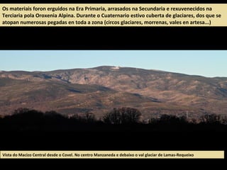 Os materiais foron erguidos na Era Primaria, arrasados na Secundaria e rexuvenecidos na
Terciaria pola Oroxenia Alpina. Durante o Cuaternario estivo cuberta de glaciares, dos que se
atopan numerosas pegadas en toda a zona (circos glaciares, morrenas, vales en artesa...)
Vista do Macizo Central desde o Covel. No centro Manzaneda e debaixo o val glaciar de Lamas-Requeixo
 