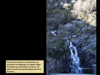 Fervenza da Louseira. En Entrecinsa, na
parroquia de Sabuguido, no regato Veigas
de Camba que desemboca no Conso. Un
salto en lousas de aproximadamente 20 m
de altura.
 