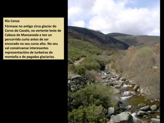 Río Cenza
Fórmase no antigo circo glaciar do
Corvo do Cavalo, na vertente leste de
Cabeza de Manzaneda e ten un
percorrido curto antes de ser
encorado no seu curso alto. No seu
val consérvanse interesantes
representacións de turbeiras de
montaña e de pegadas glaciarias.
 