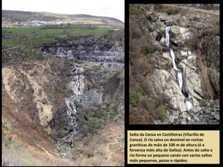 Salto da Cenza en Castiñeiras (Vilariño de
Conso). O río salva un desnivel en rochas
graníticas de máis de 100 m de altura (é a
fervenza máis alta de Galiza). Antes do salto o
río forma un pequeno canón con varios saltos
máis pequenos, pozas e rápidos.
 