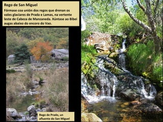 Rego de San Miguel
Fórmase coa unión dos regos que drenan os
vales glaciares de Prada e Lamas, na vertente
leste de Cabeza de Manzaneda. Xúntase ao Bibei
augas abaixo do encoro do Vao.
Rego de Prado, un
afluente do San Miguel
 