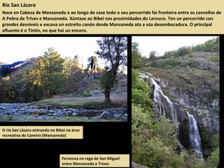 Río San Lázaro
Nace en Cabeza de Manzaneda e ao longo de case todo o seu percorrido fai fronteira entre os concellos de
A Pobra de Trives e Manzaneda. Xúntase ao Bibei nas proximidades do Larouco. Ten un percorrido con
grandes desniveis e excava un estreito canón desde Manzaneda ata a súa desembocadura. O principal
afluente é o Tintín, no que hai un encoro.
O río San Lázaro entrando no Bibei na área
recreativa do Caneiro (Manzaneda)
Fervenza no rego de San Miguel
entre Manzaneda e Trives
 