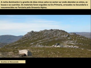 Granitos en Manzaneda
A rocha dominante é o granito de dúas micas salvo no sector sur onde abondan os xistos, as
lousas e as cuarcitas. Os materiais foron erguidos na Era Primaria, arrasados na Secundaria e
rexuvenecidos na Terciaria pola Oroxenia Alpina.
 
