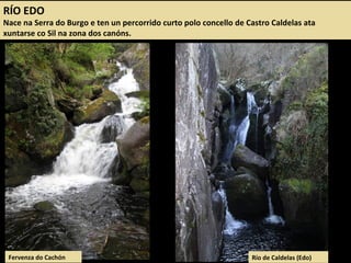 RÍO EDO
Nace na Serra do Burgo e ten un percorrido curto polo concello de Castro Caldelas ata
xuntarse co Sil na zona dos canóns.
Fervenza do Cachón Río de Caldelas (Edo)
 