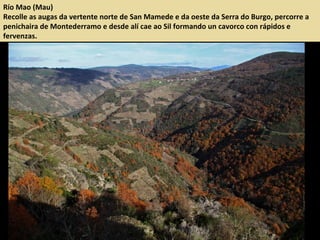Río Mao (Mau)
Recolle as augas da vertente norte de San Mamede e da oeste da Serra do Burgo, percorre a
penichaira de Montederramo e desde alí cae ao Sil formando un cavorco con rápidos e
fervenzas.
 