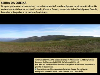 SERRA DA QUEIXA
Ocupa a parte central do macizo, con orientación N-S e nela atópanse os picos máis altos. Na
vertente oriental nacen os ríos Cernado, Cenza e Conso, na occidental o Casteligo ou Dorelle,
Forcadas e Requeixo e na norte o San Lázaro.
ALTURAS DESTACADAS: Cabeza Grande de Manzaneda (1.782 m), Cabeza
Pequena de Manzaneda (1.777), Os Toleiros (1.734 m).
ROCHAS: Na parte occidental dominan as pelitas e areíscas e na oriental o
granito de dúas micas.
formacións graníticas, pegadas glaciarias, fragas, flora e fauna,
etnografía. Protexida no LIC “MACIZO CENTRAL OURENSÁN”.
 
