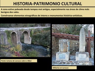 Ponte romana de Larouco sobre o Bibei
HISTORIA-PATRIMONIO CULTURAL
A zona estivo poboada desde tempos moi antigos, especialmente nas áreas de clima máis
benigno dos vales.
Consérvanse elementos etnográficos de interes e monumentos histórico-artísticos.
Miliarios en Larouco
 