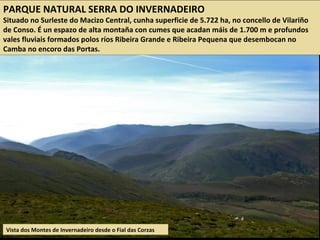 Vista dos Montes de Invernadeiro desde o Fial das Corzas
PARQUE NATURAL SERRA DO INVERNADEIRO
Situado no Surleste do Macizo Central, cunha superficie de 5.722 ha, no concello de Vilariño
de Conso. É un espazo de alta montaña con cumes que acadan máis de 1.700 m e profundos
vales fluviais formados polos ríos Ribeira Grande e Ribeira Pequena que desembocan no
Camba no encoro das Portas.
 