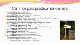 Caminosparapracticar senderismo
 Sendero PR-TF 2 Valleseco – Taborno. 
 Sendero PR-TF 2.1 Variante El Frontón.
 Sendero PR-TF 3 Circular Casas de La Cumbre - Valle Brosque.
 Sendero PR-TF 4 El Bailadero - Taganana.
 Sendero PR-TF 4.1 El Bailadero - Taganana (derivación Playa del Roque de Las Bodegas).
 Sendero PR-TF 5 Chamorga - Igueste de San Andrés.
 Sendero PR-TF 5.1 Igueste de San Andrés - El Semáforo.
 Poste del sendero en una intercesión del sendero PR TF-12 camino hacia Bajamar.
 Sendero PR-TF 6 Circular Chamorga - Las Palmas - El Draguillo.
 Sendero PR-TF 6.1 Variante de Tafada.
 Sendero PR-TF 6.2 Playa del Roque de Las Bodegas - El Draguillo - Almáciga.
 Sendero PR-TF 6.3 Camino del Paso del Hediondo.
 Sendero PR-TF 8 Circular Afur - Taganana.
 Sendero PR-TF 9 Las Carboneras - Afur.
 Sendero PR-TF 10 Cruz del Carmen - Punta del Hidalgo. 
 Sendero PR-TF 10.1 Variante de Las Carboneras.
 Sendero PR-TF 11 Cruz del Carmen - El Batán - Punta del Hidalgo.
 Sendero PR-TF 12 Cruz del Carmen - Bajamar.
 Sendero PR TF-12.1 Cruz del Carmen – Tegueste.
 Sendero PR TF-12.2 Cruz del Carmen – Pedro Álvarez.
 