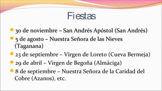 Fiestas
30 de noviembre – San Andrés Apóstol (San Andrés)30 de noviembre – San Andrés Apóstol (San Andrés)
5 de agosto – Nuestra Señora de las Nieves5 de agosto – Nuestra Señora de las Nieves
(Taganana)(Taganana)
23 de septiembre – Virgen de Loreto (Cueva Bermeja)
29 de abril – Virgen de Begoña (Almáciga)
8 de septiembre – Nuestra Señora de la Caridad del
Cobre (Azanos), etc.
 