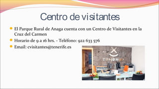 Centro devisitantes
El Parque Rural de Anaga cuenta con un Centro de Visitantes en la
Cruz del Carmen
Horario de 9 a 16 hrs. - Teléfono: 922 633 576
Email: cvisitantes@tenerife.es
 