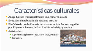 Característicasculturales
Anaga ha sido tradicionalmente una comarca aislada
Entidades de población de pequeño tamaño
El núcleo de población más importante es San Andrés, seguido
por Taganana, Igueste de San Andrés, Almáciga y Azanos
Actividades:
 Agricultura (platanos, aguacate, uvas, patatas)
 Ganadería
 