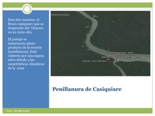 Penillanura de CasiquiareEstafotomuestra  el Brazocasiquiareque se desprende del  Orinoco en sucurso alto. El paisajeessumamenteplanoproducto de la erosión (penillanura). Estácubiertoporunaespesaselvadebido a lascaractrísticasclimáticas de la  zonaFoto : Google Earth