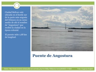 Puente de Angostura Ciudad Bolívar estáubicada en el bordesur de la parte másangosta del Orinoco en sucursomedio de ahí el nombre de “Angostura” querecibió la ciudad en la época colonial. El puente mite 1,68 km de longitud.Datos: http://www.turismo.venezuela.net.ve/index.php?m=08&y=06&entry=entry060803-111820             Foto: Eugenia Englert