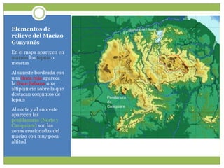 Elementos de relieve del MacizoGuayanésEn el mapaaparecen en marrón los tepuis o mesetasAl surestebordeada con unalínearojaaparecela Gran Sabanaunaaltiplaniciesobre la quedestacanconjuntos de tepuisAl norte y al suoresteaparecenlaspenillanuras (Norte y Casiquiare) son laszonaserosionadas del macizo con muypocaaltitudPenillanura de l NortePenillanura de Casiquiare