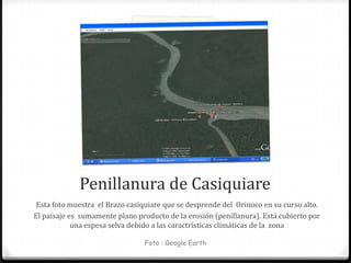 Penillanura de Casiquiare
 Esta foto muestra el Brazo casiquiare que se desprende del Orinoco en su curso alto.
El paisaje es sumamente plano producto de la erosión (penillanura). Está cubierto por
            una espesa selva debido a las caractrísticas climáticas de la zona

                                Foto : Google Earth
 