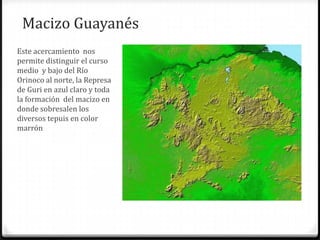 Macizo Guayanés
Este acercamiento nos
permite distinguir el curso
medio y bajo del Río
Orinoco al norte, la Represa
de Guri en azul claro y toda
la formación del macizo en
donde sobresalen los
diversos tepuis en color
marrón
 