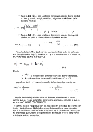  Para un GSI ≥ 25, o sea en el caso de macizos rocosos de una calidad
no peor que mala, se aplica el criterio original de Hoek-Brown de la
siguiente manera:
….. (7) y a= 0,5 …………… (8)
 Para un GSI < 25, o sea en el caso de macizos rocosos de muy mala
calidad, se aplica el criterio modificado de Hoek-Brown:
S = 0 ……….. (9) y …………. (10)
Para el criterio de Mohr-Coulomb hay una relación lineal entre los esfuerzos
efectivos principales mayor y esfuerzo, σ’1 y σ’3, teniendo en cuenta ahora los
PARAMETROS DE MOHR-COULOMB:
………………… (11)
Donde:
 : la resistencia en compresión uniaxial del macizo rocoso.
 K: es la pendiente de la relación lineal entre σ’1 y σ’3.
Los valores de c’ y φ’ se pueden calcular de las siguientes ecuaciones:
….. (12) ……….. (13)
Después de analizar y resolver todas las formulas anteriormente, o por un
camino que nos resulte del análisis del problema planteado, entramos lo que es
en si el MODULO DE DEFORMACION.
Serafim & Pereira [18] propusieron una relación entre el módulo de deformación
in situ y la clasificación RMR de Bieniawski. Esta relación se basa en análisis
retrospectivos de las deformaciones observadas en fundaciones de presas, y se
ha encontrado que funciona bien para el caso de macizos rocosos competentes
o de buena calidad geotécnica.
 