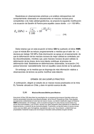 Basándose en observaciones prácticas y en análisis retrospectivos del
comportamiento observado en excavaciones en macizos rocosos poco
competentes o de mala calidad geotécnica, se propone la siguiente modificación
a la ecuación de Serafim & Pereira para aquellos casos donde σci < 100 MPa :
…….. (14)
Debe notarse que en esta ecuación el índice GSI ha sustituido al índice RMR,
y que el módulo Em se reduce progresivamente a medida que el valor de σci
decrece por debajo 100 MPa. Esta disminución se apoya en el razonamiento de
que la deformación de los macizos rocosos de mejor calidad es controlada por
las discontinuidades, mientras que, para macizos rocosos de peor calidad, la
deformación de los trozos de la roca intacta contribuye al proceso de
deformación total. Basándose en deformaciones observadas, la ecuación (14)
parece funcionar razonablemente bien en aquellos casos donde se ha aplicado.
Sin embargo, en la medida que se disponga de más información relativa a
observaciones de terreno se podría modificar esta relación.
OPINION DE UN EJEMPLO PRACTICO
A continuación, elegiré un estudio de un macizo rocoso practicados en la mina
EL Teniente ubicado en Chile, y dare mi opinión acerca de ello.
EJM: MacizosRocososDébiles pero Masivos
Karzulovic & Díaz [20] describen los resultados de un programa de ensayos triaxiales sobre una
brecha cementada conocida como Brecha Braden, de la mina El Teniente en Chile. Para diseñar
excavaciones subterráneas en este tipo de macizo rocoso, se intentó clasificarlo según el Sistema
RMR de Bieniawski. Sin embargo, como se ilustra en Figura 10, este macizo rocoso tiene muy
pocas discontinuidades y, por lo tanto, resultó muy difícil asignarle cifras realistas en lo referente al
espaciamiento y condición de las discontinuidades. Finalmente, se decidió tratar al macizo rocoso
como una roca débil, pero homogénea, equivalente casi a una “roca intacta”, y determinar sus
propiedades mediante la ejecución de ensayos triaxiales sobre probetas de gran tamaño.
 
