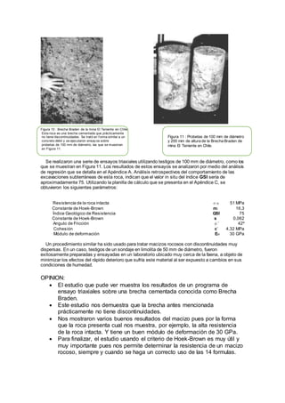 Figura 10 : Brecha Braden de la mina El Teniente en Chile.
Esta roca es una brecha cementada que prácticamente
no tiene discontinuidades. Se trató en f orma similar a un
concreto débil y se ejecutaron ensay os sobre
probetas de 100 mm de diámetro, las que se muestran
en Figura 11.
Se realizaron una serie de ensayos triaxiales utilizando testigos de 100 mm de diámetro, como los
que se muestran en Figura 11. Los resultados de estos ensayos se analizaron por medio del análisis
de regresión que se detalla en el Apéndice A. Análisis retrospectivos del comportamiento de las
excavaciones subterráneas de esta roca, indican que el valor in situ del índice GSI sería de
aproximadamente 75. Utilizando la planilla de cálculo que se presenta en el Apéndice C, se
obtuvieron los siguientes parámetros:
Resistencia de la roca intacta σci 51 MPa
Constante de Hoek-Brown mi 16,3
Índice Geológico de Resistencia GSI 75
Constante de Hoek-Brown s 0,062
Angulo de Fricción φ’ 42º
Cohesión c’ 4,32 MPa
Módulo de deformación Em 30 GPa
Un procedimiento similar ha sido usado para tratar macizos rocosos con discontinuidades muy
dispersas. En un caso, testigos de un sondaje en limolita de 50 mm de diámetro, fueron
exitosamente preparadas y ensayadas en un laboratorio ubicado muy cerca de la faena, a objeto de
minimizar los efectos del rápido deterioro que sufría este material al ser expuesto a cambios en sus
condiciones de humedad.
OPINION:
 El estudio que pude ver muestra los resultados de un programa de
ensayo triaxiales sobre una brecha cementada conocida como Brecha
Braden.
 Este estudio nos demuestra que la brecha antes mencionada
prácticamente no tiene discontinuidades.
 Nos mostraron varios buenos resultados del macizo pues por la forma
que la roca presenta cual nos muestra, por ejemplo, la alta resistencia
de la roca intacta. Y tiene un buen módulo de deformación de 30 GPa.
 Para finalizar, el estudio usando el criterio de Hoek-Brown es muy útil y
muy importante pues nos permite determinar la resistencia de un macizo
rocoso, siempre y cuando se haga un correcto uso de las 14 formulas.
Figura 11 : Probetas de 100 mm de diámetro
y 200 mm de altura de la Brecha Braden de
mina El Teniente en Chile.
 